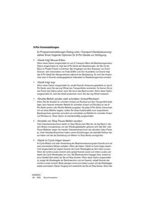 Page 656NUENDO
25 – 656 Synchronisation
9-Pin-Voreinstellungen
Im Programmeinstellungen-Dialog unter »Transport-Gerätesteuerung« 
stehen Ihnen folgende Optionen für 9-Pin-Geräte zur Verfügung:
•»Gerät folgt Mouse-Edits«.
Wenn diese Option eingeschaltet ist und im Transport-Menü die Bearbeitungsmodus-
Option eingeschaltet ist, folgt das 9-Pin-Gerät den Bearbeitungen, die Sie mit der 
Maus im Projekt-Fenster vornehmen. Bei Vorgängen wie dem Anpassen von Event-
Grenzen, dem Verschieben von Fade-Griffen und dem...