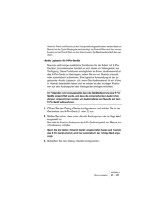 Page 657NUENDO
Synchronisation 25 – 657
Werte für Preroll und Postroll auf dem Transportfeld eingestellt haben, werden diese von 
Nuendo bei der Cycle-Wiedergabe berücksichtigt: der Postroll-Wert nach dem rechten 
Locator und der Preroll-Wert vor dem linken Locator. Die Bandmaschine läuft dazu syn-
chron.
»Audio Layback« für 9-Pin-Geräte
Nuendo stellt einige zusätzliche Funktionen für die Arbeit mit 9-Pin-
Geräten (normalerweise handelt es sich dabei um Videogeräte) zur 
Verfügung. Diese Funktionen ermöglichen...