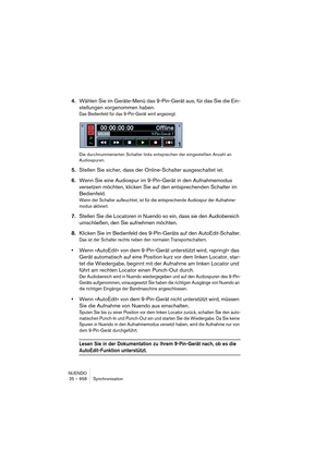 Page 658NUENDO
25 – 658 Synchronisation
4.Wählen Sie im Geräte-Menü das 9-Pin-Gerät aus, für das Sie die Ein-
stellungen vorgenommen haben.
Das Bedienfeld für das 9-Pin-Gerät wird angezeigt.
Die durchnummerierten Schalter links entsprechen der eingestellten Anzahl an 
Audiospuren.
5.Stellen Sie sicher, dass der Online-Schalter ausgeschaltet ist.
6.Wenn Sie eine Audiospur im 9-Pin-Gerät in den Aufnahmemodus 
versetzen möchten, klicken Sie auf den entsprechenden Schalter im 
Bedienfeld.
Wenn der Schalter...