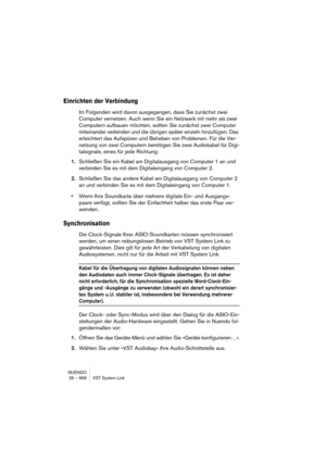 Page 666NUENDO
26 – 666 VST System Link
Einrichten der Verbindung
Im Folgenden wird davon ausgegangen, dass Sie zunächst zwei 
Computer vernetzen. Auch wenn Sie ein Netzwerk mit mehr als zwei 
Computern aufbauen möchten, sollten Sie zunächst zwei Computer 
miteinander verbinden und die übrigen später einzeln hinzufügen. Das 
erleichtert das Aufspüren und Beheben von Problemen. Für die Ver-
netzung von zwei Computern benötigen Sie zwei Audiokabel für Digi-
talsignale, eines für jede Richtung:
1.Schließen Sie ein...