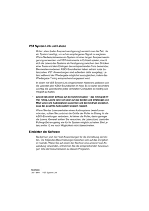 Page 668NUENDO
26 – 668 VST System Link
VST System Link und Latenz
Unter Latenz (oder Ansprechverzögerung) versteht man die Zeit, die 
ein System benötigt, um auf ein empfangenes Signal zu reagieren. 
Wenn Sie beispielsweise ein System mit einer langen Ansprechverzö-
gerung verwenden und VST-Instrumente in Echtzeit spielen, macht 
sich die Latenz des Systems als Verzögerung zwischen dem Drücken 
einer Taste und dem Erklingen des entsprechenden Tons bemerkbar. 
Die meisten modernen ASIO-Soundkarten haben extrem...