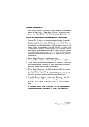 Page 669NUENDO
VST System Link 26 – 669
Einstellen der Samplerate
Die Projekte in beiden Programmen müssen dieselbe Samplerate auf-
weisen. Wählen Sie im Projekt-Menü die Option »Projekteinstellun-
gen…« und stellen Sie für beide Projekte dieselbe Samplerate ein.
Austauschen von digitalen Audiodaten zwischen Anwendungen
1.Erzeugen Sie Eingangs- und Ausgangsbusse in beiden Anwendun-
gen und leiten Sie diese an die digitalen Ein- bzw. Ausgänge.
Die Anzahl und die Konfiguration dieser Busse hängt von der von Ihnen...