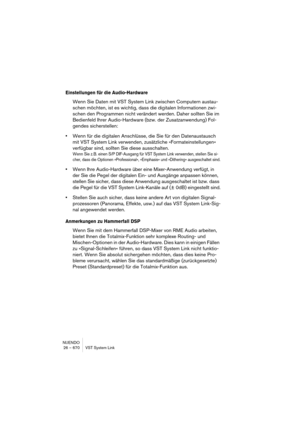 Page 670NUENDO
26 – 670 VST System Link
Einstellungen für die Audio-Hardware
Wenn Sie Daten mit VST System Link zwischen Computern austau-
schen möchten, ist es wichtig, dass die digitalen Informationen zwi-
schen den Programmen nicht verändert werden. Daher sollten Sie im 
Bedienfeld Ihrer Audio-Hardware (bzw. der Zusatzanwendung) Fol-
gendes sicherstellen:
•Wenn für die digitalen Anschlüsse, die Sie für den Datenaustausch 
mit VST System Link verwenden, zusätzliche »Formateinstellungen« 
verfügbar sind,...