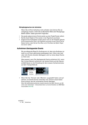 Page 68NUENDO
4 – 68 Aufnehmen
Rückgängigmachen der Aufnahme
Wenn Sie mit Ihrer Aufnahme nicht zufrieden sind, können Sie sie 
rückgängig machen, indem Sie im Bearbeiten-Menü den Rückgängig-
Befehl wählen. Dabei geschieht Folgendes:
•Die gerade aufgenommenen Events werden aus dem Projekt-Fenster entfernt.
•Der/die Audio-Clip(s) im Pool werden in den Papierkorb verschoben.
•Aufgenommene Audiodateien werden jedoch nicht von der Festplatte gelöscht.
Da die entsprechenden Clips in den Papierkorb verschoben wurden,...