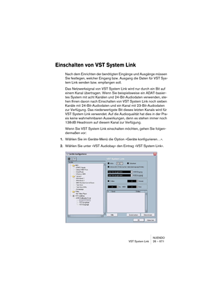 Page 671NUENDO
VST System Link 26 – 671
Einschalten von VST System Link
Nach dem Einrichten der benötigten Eingänge und Ausgänge müssen 
Sie festlegen, welcher Eingang bzw. Ausgang die Daten für VST Sys-
tem Link senden bzw. empfangen soll.
Das Netzwerksignal von VST System Link wird nur durch ein Bit auf 
einem Kanal übertragen. Wenn Sie beispielsweise ein ADAT-basier-
tes System mit acht Kanälen und 24-Bit-Audiodaten verwenden, ste-
hen Ihnen davon nach Einschalten von VST System Link noch sieben 
Kanäle mit...