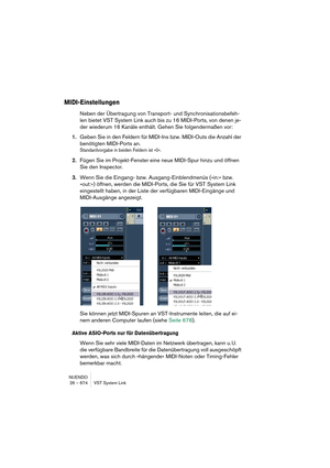 Page 674NUENDO
26 – 674 VST System Link
MIDI-Einstellungen
Neben der Übertragung von Transport- und Synchronisationsbefeh-
len bietet VST System Link auch bis zu 16 MIDI-Ports, von denen je-
der wiederum 16 Kanäle enthält. Gehen Sie folgendermaßen vor:
1.Geben Sie in den Feldern für MIDI-Ins bzw. MIDI-Outs die Anzahl der 
benötigten MIDI-Ports an.
Standardvorgabe in beiden Feldern ist »0«.
2.Fügen Sie im Projekt-Fenster eine neue MIDI-Spur hinzu und öffnen 
Sie den Inspector.
3.Wenn Sie die Eingang- bzw....