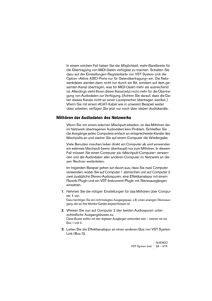 Page 675NUENDO
VST System Link 26 – 675
In einem solchen Fall haben Sie die Möglichkeit, mehr Bandbreite für 
die Übertragung von MIDI-Daten verfügbar zu machen. Schalten Sie 
dazu auf der Einstellungen-Registerkarte von VST System Link die 
Option »Aktive ASIO-Ports nur für Datenübertragung« ein. Die Netz-
werkdaten werden dann nicht nur durch ein Bit, sondern auf dem ge-
samten Kanal übertragen, was für MIDI-Daten mehr als ausreichend 
ist. Allerdings steht Ihnen dieser Kanal jetzt nicht mehr für die Übertra-...