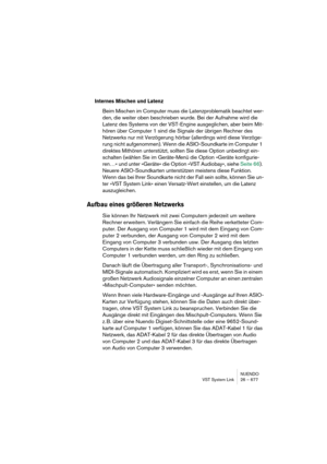 Page 677NUENDO
VST System Link 26 – 677
Internes Mischen und Latenz
Beim Mischen im Computer muss die Latenzproblematik beachtet wer-
den, die weiter oben beschrieben wurde. Bei der Aufnahme wird die 
Latenz des Systems von der VST-Engine ausgeglichen, aber beim Mit-
hören über Computer 1 sind die Signale der übrigen Rechner des 
Netzwerks nur mit Verzögerung hörbar (allerdings wird diese Verzöge-
rung nicht aufgenommen). Wenn die ASIO-Soundkarte im Computer 1 
direktes Mithören unterstützt, sollten Sie diese...