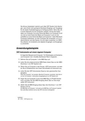 Page 678NUENDO
26 – 678 VST System Link
Sie können Audiodaten natürlich auch über VST System Link übertra-
gen, wenn Ihnen nicht genügend Hardware-Eingänge und -Ausgänge 
für die direkte Audioübertragung zur Verfügung stehen. Wenn Sie z. B. 
in einem Netzwerk mit vier Computern arbeiten, können Sie Audio-
daten von Computer 2 an einen Kanal des Mixers von Computer 3 und 
von dort an einen Kanal des Mixers auf Computer 4 und von hier 
schließlich an einen Kanal des Mixers auf Computer 1 (dem Mischpult-
Computer)...