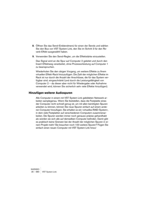 Page 680NUENDO
26 – 680 VST System Link
8.Öffnen Sie das Send-Einblendmenü für einen der Sends und wählen 
Sie den Bus von VST System Link, den Sie im Schritt 3 für den Re-
verb-Effekt ausgewählt haben.
9.Verwenden Sie den Send-Regler, um die Effektstärke einzustellen.
Das Signal wird an die Spur auf Computer 2 geleitet und durch den 
Insert-Effektweg verarbeitet, ohne Prozessorleistung auf Computer 1 
zu beanspruchen.
Wiederholen Sie den obigen Vorgang, um weitere Effekte zu Ihrem 
virtuellen Effekt-Rack...