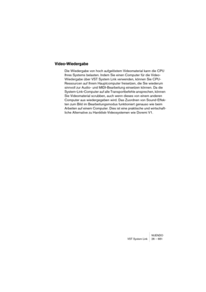 Page 681NUENDO
VST System Link 26 – 681
Video-Wiedergabe
Die Wiedergabe von hoch aufgelöstem Videomaterial kann die CPU 
Ihres Systems belasten. Indem Sie einen Computer für die Video-
Wiedergabe über VST System Link verwenden, können Sie CPU-
Ressourcen auf Ihrem Hauptcomputer freisetzen, die Sie wiederum 
sinnvoll zur Audio- und MIDI-Bearbeitung einsetzen können. Da die 
System-Link-Computer auf alle Transportbefehle ansprechen, können 
Sie Videomaterial scrubben, auch wenn dieses von einem anderen 
Computer...