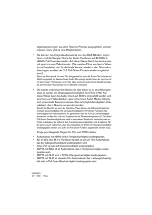 Page 690NUENDO
27 – 690 Video
digkeitsänderungen aus dem Telecine-Prozess ausgeglichen werden 
müssen. Dazu gibt es zwei Möglichkeiten.
•Sie können das Originalaudiomaterial von den DAT-Bändern impor-
tieren und die Sample-Clock der Audio-Hardware auf 47,952kHz 
(48 kHz Pull-Down) einstellen. Auf diese Weise bleibt das Audiomate-
rial synchron zum Videotransfer. (Die meisten Filme werden im Video-
format bearbeitet und für die finale Version wieder in den Filmmodus 
übertragen, so dass der 2-3 Pull-Down-Prozess...