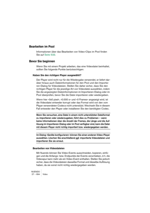 Page 694NUENDO
27 – 694 Video
Bearbeiten im Pool
Informationen über das Bearbeiten von Video-Clips im Pool finden 
Sie auf Seite 533.
Bevor Sie beginnen
Wenn Sie mit einem Projekt arbeiten, das eine Videodatei beinhaltet, 
sollten Sie folgende Punkte berücksichtigen:
Haben Sie den richtigen Player ausgewählt?
Der Player wird nicht nur für die Wiedergabe verwendet, er liefert dar-
über hinaus auch Dateiinformationen für den Pool und den Importie-
ren-Dialog für Videodateien. Stellen Sie daher sicher, dass Sie den...