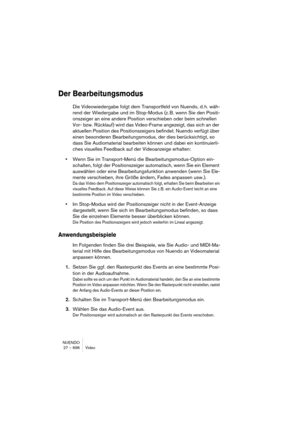 Page 696NUENDO
27 – 696 Video
Der Bearbeitungsmodus
Die Videowiedergabe folgt dem Transportfeld von Nuendo, d. h. wäh-
rend der Wiedergabe und im Stop-Modus (z. B. wenn Sie den Positi-
onszeiger an eine andere Position verschieben oder beim schnellen 
Vor- bzw. Rücklauf) wird das Video-Frame angezeigt, das sich an der 
aktuellen Position des Positionszeigers befindet. Nuendo verfügt über 
einen besonderen Bearbeitungsmodus, der dies berücksichtigt, so 
dass Sie Audiomaterial bearbeiten können und dabei ein...