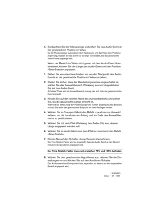 Page 697NUENDO
Video 27 – 697
4.Beobachten Sie die Videoanzeige und ziehen Sie das Audio-Event an 
die gewünschten Position im Video.
Da der Positionszeiger automatisch dem Rasterpunkt und das Video dem Positions-
zeiger folgt, müssen Sie das Event nur so lange verschieben, bis das gewünschte 
Video-Frame angezeigt wird.
Wenn der Bereich im Video nicht genau mit dem Audio-Event über-
einstimmt, können Sie die Länge des Audio-Events mit der Funktion 
»Time-Stretch« anpassen:
1.Gehen Sie wie oben beschrieben vor,...