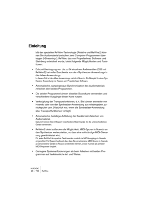 Page 700NUENDO
28 – 700 ReWire
Einleitung
Mit der speziellen ReWire-Technologie (ReWire und ReWire2) kön-
nen Sie Audiomaterial zwischen zwei Computer-Programmen über-
tragen (»Streaming«). ReWire, das von Propellerhead Software und 
Steinberg entwickelt wurde, bietet folgende Möglichkeiten und Funk-
tionen:
•Echtzeitübertragung von bis zu 64 einzelnen Audiokanälen (256 mit 
ReWire2) bei voller Bandbreite von der »Synthesizer-Anwendung« in 
die »Mixer-Anwendung«.
In diesem Fall ist die »Mixer-Anwendung«...