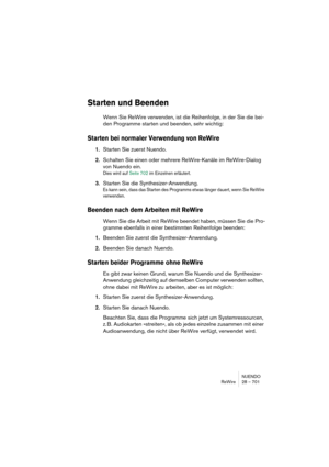 Page 701NUENDO
ReWire 28 – 701
Starten und Beenden
Wenn Sie ReWire verwenden, ist die Reihenfolge, in der Sie die bei-
den Programme starten und beenden, sehr wichtig:
Starten bei normaler Verwendung von ReWire
1.Starten Sie zuerst Nuendo.
2.Schalten Sie einen oder mehrere ReWire-Kanäle im ReWire-Dialog 
von Nuendo ein.
Dies wird auf Seite 702 im Einzelnen erläutert.
3.Starten Sie die Synthesizer-Anwendung.
Es kann sein, dass das Starten des Programms etwas länger dauert, wenn Sie ReWire 
verwenden.
Beenden nach...