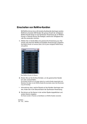 Page 702NUENDO
28 – 702 ReWire
Einschalten von ReWire-Kanälen
Mit ReWire können bis zu 64 einzelne Audiokanäle übertragen werden. 
ReWire2 unterstützt 256 Kanäle. Die genaue Anzahl der verfügbaren 
ReWire-Kanäle hängt von der Synthesizer-Anwendung ab. Im ReWire-
Fenster in Nuendo können Sie festlegen, welche der verfügbaren Ka-
näle Sie verwenden möchten:
1.Wählen Sie im Geräte-Menü die gewünschte Anwendung aus. Hier 
werden alle erkannten ReWire-kompatiblen Anwendungen aufgeführt.
Das ReWire-Fenster mit...