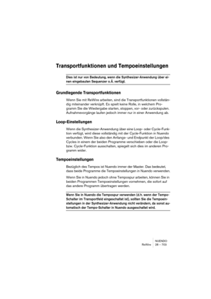 Page 703NUENDO
ReWire 28 – 703
Transportfunktionen und Tempoeinstellungen
Dies ist nur von Bedeutung, wenn die Synthesizer-Anwendung über ei-
nen eingebauten Sequenzer o. Ä. verfügt.
Grundlegende Transportfunktionen
Wenn Sie mit ReWire arbeiten, sind die Transportfunktionen vollstän-
dig miteinander verknüpft. Es spielt keine Rolle, in welchem Pro-
gramm Sie die Wiedergabe starten, stoppen, vor- oder zurückspulen. 
Aufnahmevorgänge laufen jedoch immer nur in einer Anwendung ab.
Loop-Einstellungen
Wenn die...