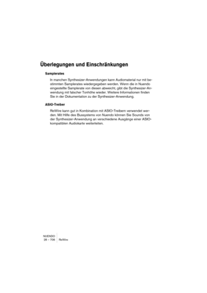 Page 706NUENDO
28 – 706 ReWire
Überlegungen und Einschränkungen
Samplerates
In manchen Synthesizer-Anwendungen kann Audiomaterial nur mit be-
stimmten Samplerates wiedergegeben werden. Wenn die in Nuendo 
eingestellte Samplerate von diesen abweicht, gibt die Synthesizer-An-
wendung mit falscher Tonhöhe wieder. Weitere Informationen finden 
Sie in der Dokumentation zu der Synthesizer-Anwendung.
ASIO-Treiber
ReWire kann gut in Kombination mit ASIO-Treibern verwendet wer-
den. Mit Hilfe des Bussystems von Nuendo...