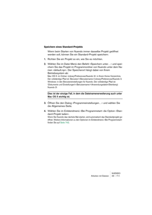 Page 711NUENDO
Arbeiten mit Dateien 29 – 711
Speichern eines Standard-Projekts
Wenn beim Starten von Nuendo immer dasselbe Projekt geöffnet 
werden soll, können Sie ein Standard-Projekt speichern:
1.Richten Sie ein Projekt so ein, wie Sie es möchten.
2.Wählen Sie im Datei-Menü den Befehl »Speichern unter…« und spei-
chern Sie das Projekt im Programmordner von Nuendo unter dem Na-
men »default.npr«. Der Speicherort hängt dabei von Ihrem 
Betriebssystem ab:
Mac OS X: im Ordner »Library/Preferences/Nuendo 3/« in...