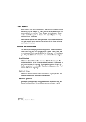 Page 714NUENDO
29 – 714 Arbeiten mit Dateien
Letzte Version
Wenn Sie im Datei-Menü den Befehl »Letzte Version« wählen, werden 
Sie gefragt, ob Sie wirklich zur zuletzt gespeicherten Version des Pro-
jekts zurückkehren möchten. Wenn Sie auf »Letzte Version« klicken, 
werden alle Änderungen, die Sie seit dem letzten Speichern vorge-
nommen haben, verworfen.
•Wenn Sie seit dem letzten Speichern neue Audiodateien aufgenom-
men oder erstellt haben, werden Sie gefragt, ob Sie diese Audioda-
teien löschen möchten....