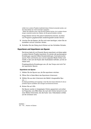 Page 716NUENDO
29 – 716 Arbeiten mit Dateien
enthält, die in anderen Projekten (außerhalb dieses Ordners) verwendet werden, wer-
den diese Dateien als »nicht verwendet« angesehen.
- Stellen Sie außerdem sicher, dass Sie keine Dateien löschen, die in anderen Anwen-
dungen verwendet werden bzw. Dateien, die Sie generell behalten möchten.
Image-Dateien können Sie jedoch bedenkenlos löschen, da diese 
vom Programm gegebenenfalls wiederhergestellt werden können.
5.Löschen Sie die Dateien, die Sie nicht mehr...