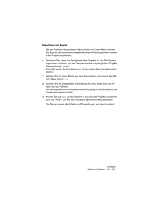 Page 717NUENDO
Arbeiten mit Dateien 29 – 717
Importieren von Spuren
Mit der Funktion »Importieren–Spur-Archiv« im Datei-Menü können 
Sie Spuren, die aus einem anderen Nuendo-Projekt exportiert wurden 
in Ihr Projekt importieren.
•Beachten Sie, dass die Samplerate des Projekts, in das Sie Spuren 
importieren möchten, mit der Samplerate des ursprünglichen Projekts 
übereinstimmen muss!
Andernfalls werden die Audiodateien nicht mit der richtigen Geschwindigkeit wieder-
gegeben.
1.Wählen Sie im Datei-Menü aus dem...