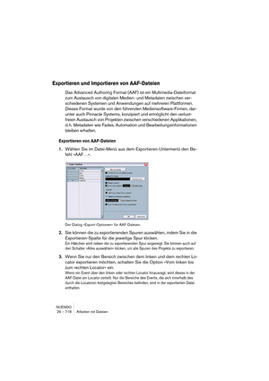 Page 718NUENDO
29 – 718 Arbeiten mit Dateien
Exportieren und Importieren von AAF-Dateien
Das Advanced Authoring Format (AAF) ist ein Multimedia-Dateiformat 
zum Austausch von digitalen Medien- und Metadaten zwischen ver-
schiedenen Systemen und Anwendungen auf mehreren Plattformen. 
Dieses Format wurde von den führenden Mediensoftware-Firmen, dar-
unter auch Pinnacle Systems, konzipiert und ermöglicht den verlust-
freien Austausch von Projekten zwischen verschiedenen Applikationen, 
d. h. Metadaten wie Fades,...