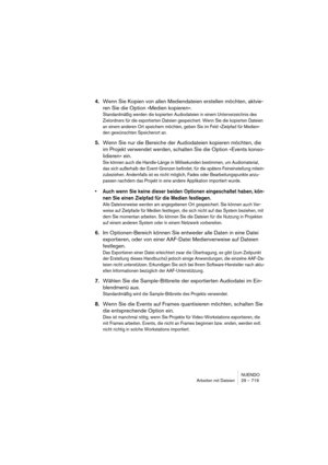 Page 719NUENDO
Arbeiten mit Dateien 29 – 719
4.Wenn Sie Kopien von allen Mediendateien erstellen möchten, aktvie-
ren Sie die Option »Medien kopieren«.
Standardmäßig werden die kopierten Audiodateien in einem Unterverzeichnis des 
Zielordners für die exportierten Dateien gespeichert. Wenn Sie die kopierten Dateien 
an einem anderen Ort speichern möchten, geben Sie im Feld »Zielpfad für Medien« 
den gewünschten Speicherort an.
5.Wenn Sie nur die Bereiche der Audiodateien kopieren möchten, die 
im Projekt...