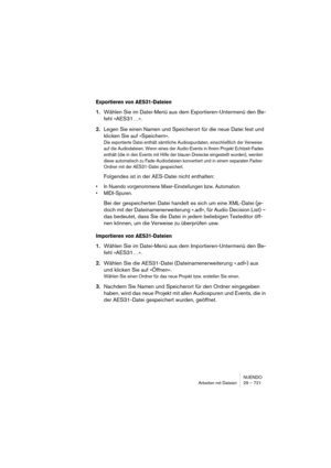 Page 721NUENDO
Arbeiten mit Dateien 29 – 721
Exportieren von AES31-Dateien
1.Wählen Sie im Datei-Menü aus dem Exportieren-Untermenü den Be-
fehl »AES31…«. 
2.Legen Sie einen Namen und Speicherort für die neue Datei fest und 
klicken Sie auf »Speichern«.
Die exportierte Datei enthält sämtliche Audiospurdaten, einschließlich der Verweise 
auf die Audiodateien. Wenn eines der Audio-Events in Ihrem Projekt Echtzeit-Fades 
enthält (die in den Events mit Hilfe der blauen Dreiecke eingestellt wurden), werden 
diese...