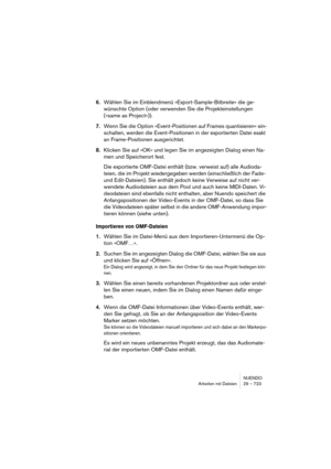 Page 723NUENDO
Arbeiten mit Dateien 29 – 723
6.Wählen Sie im Einblendmenü »Export-Sample-Bitbreite« die ge-
wünschte Option (oder verwenden Sie die Projekteinstellungen 
(»same as Project«)).
7.Wenn Sie die Option »Event-Positionen auf Frames quantisieren« ein-
schalten, werden die Event-Positionen in der exportierten Datei exakt 
an Frame-Positionen ausgerichtet.
8.Klicken Sie auf »OK« und legen Sie im angezeigten Dialog einen Na-
men und Speicherort fest.
Die exportierte OMF-Datei enthält (bzw. verweist auf)...