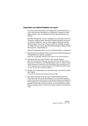 Page 727NUENDO
Arbeiten mit Dateien 29 – 727
Importieren von XSend-Projekten von Liquid
Für Liquid-User bietet XSend eine Möglichkeit Liquid-Sequenzen di-
rekt in eine Nuendo-Workstation zu importieren, entweder auf dem-
selben System, über ein Netzwerk oder über Wechselmedien wie 
DVD-R.
Die XSend-Funktionen sind nur verfügbar, wenn Sie XSend auf Ihrem 
Computer installiert haben. Sie können XSend entweder zusammen 
mit Nuendo installieren, oder zu einem späteren Zeitpunkt mit dem 
XSend-Installer, der auf der...