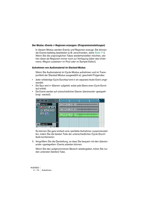 Page 74NUENDO
4 – 74 Aufnehmen
Der Modus »Events + Regionen erzeugen« (Programmeinstellungen)
In diesem Modus werden Events und Regionen erzeugt. Sie können 
die Events beliebig bearbeiten (z. B. zerschneiden, siehe Seite 71). 
Wenn Sie die ursprünglichen Takes wiederherstellen möchten, ste-
hen diese als Regionen immer noch zur Verfügung (über das Unter-
menü »Region zuweisen« im Pool oder im Sample-Editor).
Aufnehmen von Audiomaterial im Stacked-Modus
Wenn Sie Audiomaterial im Cycle-Modus aufnehmen und im...