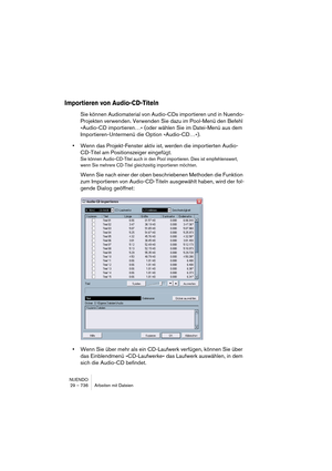 Page 736NUENDO
29 – 736 Arbeiten mit Dateien
Importieren von Audio-CD-Titeln
Sie können Audiomaterial von Audio-CDs importieren und in Nuendo-
Projekten verwenden. Verwenden Sie dazu im Pool-Menü den Befehl 
»Audio-CD importieren…« (oder wählen Sie im Datei-Menü aus dem 
Importieren-Untermenü die Option »Audio-CD…«).
•Wenn das Projekt-Fenster aktiv ist, werden die importierten Audio-
CD-Titel am Positionszeiger eingefügt.
Sie können Audio-CD-Titel auch in den Pool importieren. Dies ist empfehlenswert, 
wenn Sie...