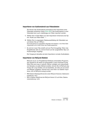 Page 739NUENDO
Arbeiten mit Dateien 29 – 739
Importieren von Audiomaterial aus Videodateien
Sie können das Audiomaterial automatisch beim Importieren einer 
Videodatei extrahieren (siehe Seite 692). Das Audiomaterial in einer 
Videodatei kann auch unabhängig vom Video importiert werden:
1.Wählen Sie im Datei-Menü aus dem Importieren-Untermenü die Op-
tion »Audio aus Video-Datei…«.
2.Wählen Sie im angezeigten Dateiauswahldialog die Videodatei aus 
und klicken Sie auf »Öffnen«.
Das Audiomaterial der ausgewählten...