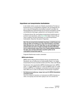 Page 741NUENDO
Arbeiten mit Dateien 29 – 741
Importieren von komprimierten Audiodateien
In den letzten Jahren wurde eine Vielzahl verschiedener Formate zur 
Komprimierung von Audiodateien eingeführt. Der grundlegende Vor-
teil ist, dass die Dateigröße entscheidend reduziert und dabei die 
Klangqualität kaum beeinträchtigt wird. So können die Dateien schnell 
und problemlos übertragen, gespeichert und transportiert werden.
In Nuendo können Sie verschiedene komprimierte Audioformate im-
portieren (und exportieren,...