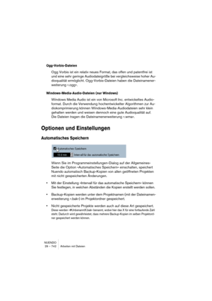 Page 742NUENDO
29 – 742 Arbeiten mit Dateien
Ogg-Vorbis-Dateien
Ogg Vorbis ist ein relativ neues Format, das offen und patentfrei ist 
und eine sehr geringe Audiodateigröße bei vergleichsweise hoher Au-
dioqualität ermöglicht. Ogg-Vorbis-Dateien haben die Dateinamener-
weiterung ».ogg«.
Windows-Media-Audio-Dateien (nur Windows)
Windows Media Audio ist ein von Microsoft Inc. entwickeltes Audio-
format. Durch die Verwendung hochentwickelter Algorithmen zur Au-
diokomprimierung können Windows-Media-Audiodateien...