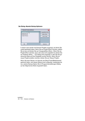 Page 744NUENDO
29 – 744 Arbeiten mit Dateien
Der Dialog »Nuendo Startup-Optionen« 
In dieser Liste werden die Nuendo-Projekte angezeigt, mit denen Sie 
zuletzt gearbeitet haben. Wenn Sie ein Projekt öffnen möchten, wählen 
Sie es aus und klicken Sie auf »Ausgewähltes öffnen«. Wenn Sie ein 
Projekt öffnen möchten, das in der Liste nicht aufgeführt ist, klicken Sie 
auf »Anderes öffnen…«. Ein Dialog wird angezeigt, in dem Sie die ge-
wünschte Datei auf Ihrer Festplatte suchen können. Wenn Sie ein 
neues Projekt...