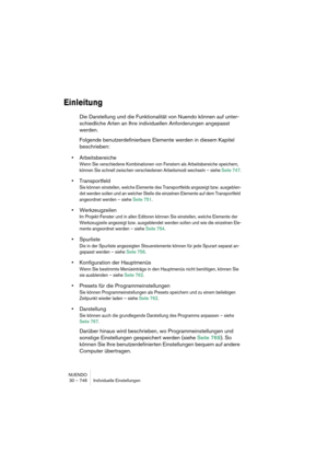 Page 746NUENDO
30 – 746 Individuelle Einstellungen
Einleitung
Die Darstellung und die Funktionalität von Nuendo können auf unter-
schiedliche Arten an Ihre individuellen Anforderungen angepasst 
werden.
Folgende benutzerdefinierbare Elemente werden in diesem Kapitel 
beschrieben:
•Arbeitsbereiche
Wenn Sie verschiedene Kombinationen von Fenstern als Arbeitsbereiche speichern, 
können Sie schnell zwischen verschiedenen Arbeitsmodi wechseln – siehe Seite 747.
•Transportfeld
Sie können einstellen, welche Elemente...