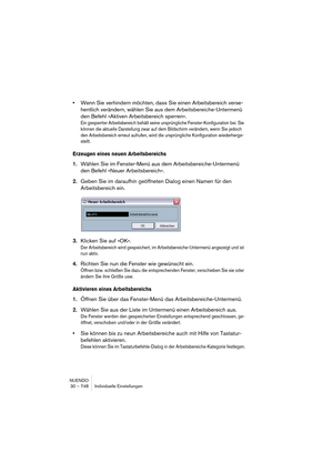 Page 748NUENDO
30 – 748 Individuelle Einstellungen
•Wenn Sie verhindern möchten, dass Sie einen Arbeitsbereich verse-
hentlich verändern, wählen Sie aus dem Arbeitsbereiche-Untermenü 
den Befehl »Aktiven Arbeitsbereich sperren«.
Ein gesperrter Arbeitsbereich behält seine ursprüngliche Fenster-Konfiguration bei. Sie 
können die aktuelle Darstellung zwar auf dem Bildschirm verändern, wenn Sie jedoch 
den Arbeitsbereich erneut aufrufen, wird die ursprüngliche Konfiguration wiederherge-
stellt.
Erzeugen eines neuen...