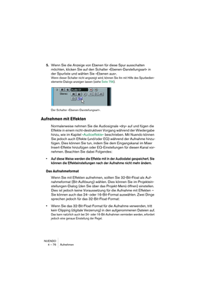 Page 76NUENDO
4 – 76 Aufnehmen
5.Wenn Sie die Anzeige von Ebenen für diese Spur ausschalten 
möchten, klicken Sie auf den Schalter »Ebenen-Darstellungsart« in 
der Spurliste und wählen Sie »Ebenen aus«.
Wenn dieser Schalter nicht angezeigt wird, können Sie ihn mit Hilfe des Spurbedien-
elemente-Dialogs anzeigen lassen (siehe Seite 756).
Der Schalter »Ebenen-Darstellungsart«.
Aufnehmen mit Effekten
Normalerweise nehmen Sie die Audiosignale »dry« auf und fügen die 
Effekte in einem nicht-destruktiven Vorgang...
