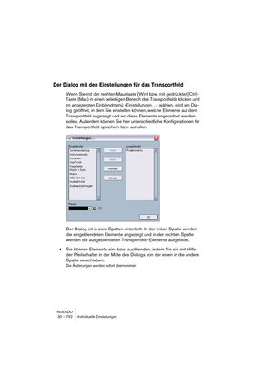 Page 752NUENDO
30 – 752 Individuelle Einstellungen
Der Dialog mit den Einstellungen für das Transportfeld
Wenn Sie mit der rechten Maustaste (Win) bzw. mit gedrückter [Ctrl]-
Taste (Mac) in einen beliebigen Bereich des Transportfelds klicken und 
im angezeigten Einblendmenü »Einstellungen…« wählen, wird ein Dia-
log geöffnet, in dem Sie einstellen können, welche Elemente auf dem 
Transportfeld angezeigt und wo diese Elemente angeordnet werden 
sollen. Außerdem können Sie hier unterschiedliche Konfigurationen für...