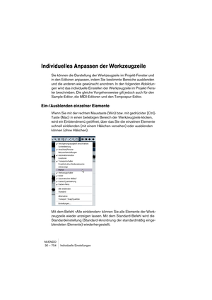 Page 754NUENDO
30 – 754 Individuelle Einstellungen
Individuelles Anpassen der Werkzeugzeile
Sie können die Darstellung der Werkzeugzeile im Projekt-Fenster und 
in den Editoren anpassen, indem Sie bestimmte Bereiche ausblenden 
und die anderen wie gewünscht anordnen. In den folgenden Abbildun-
gen wird das individuelle Einstellen der Werkzeugzeile im Projekt-Fens-
ter beschrieben. Die gleiche Vorgehensweise gilt jedoch auch für den 
Sample-Editor, die MIDI-Editoren und den Tempospur-Editor.
Ein-/Ausblenden...