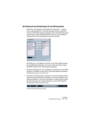 Page 755NUENDO
Individuelle Einstellungen 30 – 755
Der Dialog mit den Einstellungen für die Werkzeugzeile
Wenn Sie im Einblendmenü den Befehl »Einstellungen…« wählen, 
wird ein Dialog geöffnet, in dem Sie festlegen können, welche Ele-
mente auf der Werkzeugzeile angezeigt und wo diese Elemente ange-
ordnet werden sollen. Außerdem können Sie hier unterschiedliche 
Konfigurationen der Werkzeugzeile speichern/aufrufen.
Der Dialog ist in zwei Spalten unterteilt: In der linken Spalte werden 
die eingeblendeten...