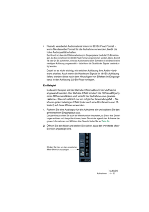 Page 77NUENDO
Aufnehmen 4 – 77
•Nuendo verarbeitet Audiomaterial intern im 32-Bit-Float-Format – 
wenn Sie dasselbe Format für die Aufnahme verwenden, bleibt die 
hohe Audioqualität erhalten.
Der Grund ist, dass die Effektverarbeitung im Eingangskanal (und die EQ-Einstellun-
gen, die Sie vornehmen) im 32-Bit-Float-Format vorgenommen werden. Wenn Sie mit 
16 oder 24 Bit aufnehmen, wird das Audiomaterial beim Schreiben in die Datei in eine 
niedrigere Auflösung umgewandelt – dabei kann die Qualität der Signale...