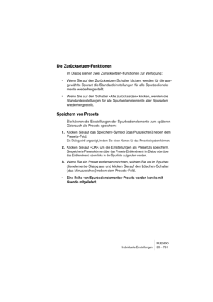 Page 761NUENDO
Individuelle Einstellungen 30 – 761
Die Zurücksetzen-Funktionen
Im Dialog stehen zwei Zurücksetzen-Funktionen zur Verfügung:
•Wenn Sie auf den Zurücksetzen-Schalter klicken, werden für die aus-
gewählte Spurart die Standardeinstellungen für alle Spurbedienele-
mente wiederhergestellt.
•Wenn Sie auf den Schalter »Alle zurücksetzen« klicken, werden die 
Standardeinstellungen für alle Spurbedienelemente aller Spurarten 
wiederhergestellt.
Speichern von Presets
Sie können die Einstellungen der...