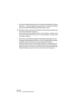 Page 764NUENDO
30 – 764 Individuelle Einstellungen
•Sie können Menükonfigurationen als Programmeinstellungen-Presets 
speichern – entweder separat oder zusammen mit anderen Einstellun-
gen des Programmeinstellungen-Dialogs (siehe unten). 
3.Mit Hilfe der oben genannten Verfahren können Sie alle Hauptmenüs 
nach Ihren Wünschen anpassen. 
Wenn Sie die Änderungen anwenden möchten, ohne den Dialog zu schließen, klicken 
Sie auf »Übernehmen«. Klicken Sie auf »OK«, um die Einstellungen zu übernehmen und 
den Dialog zu...