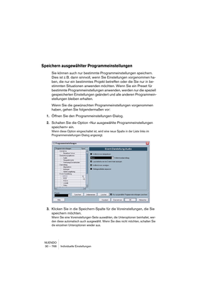 Page 766NUENDO
30 – 766 Individuelle Einstellungen
Speichern ausgewählter Programmeinstellungen
Sie können auch nur bestimmte Programmeinstellungen speichern. 
Dies ist z. B. dann sinnvoll, wenn Sie Einstellungen vorgenommen ha-
ben, die nur ein bestimmtes Projekt betreffen oder die Sie nur in be-
stimmten Situationen anwenden möchten. Wenn Sie ein Preset für 
bestimmte Programmeinstellungen anwenden, werden nur die speziell 
gespeicherten Einstellungen geändert und alle anderen Programmein-
stellungen bleiben...