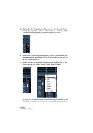 Page 78NUENDO
4 – 78 Aufnehmen
3.Wählen Sie den Eingangskanal (Bus) aus, von dem Sie aufnehmen.
Wenn die Eingangskanäle ausgeblendet sind, klicken Sie auf den Schalter zum Ein-/
Ausblenden der Eingangskanäle im allgemeinen Bedienfeld des Mixers.
4.Überprüfen Sie den Eingangspegel (des Signals, das an Ihre Audio-
Hardware geleitet wird, siehe Seite 62) und passen Sie ggf. den Pe-
gel des Quellmaterials an.
5.Öffnen Sie das Einblendmenü mit den Darstellungsoptionen für den 
Eingangskanal und wählen Sie die Option...
